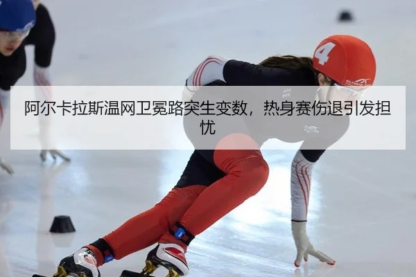 阿尔卡拉斯温网卫冕路突生变数，热身赛伤退引发担忧