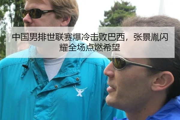 中国男排世联赛爆冷击败巴西，张景胤闪耀全场点燃希望